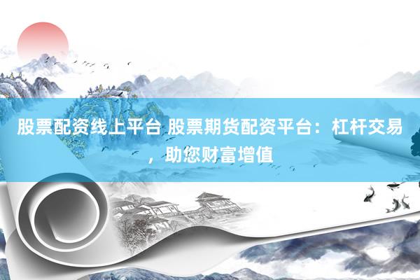 股票配资线上平台 股票期货配资平台：杠杆交易，助您财富增值