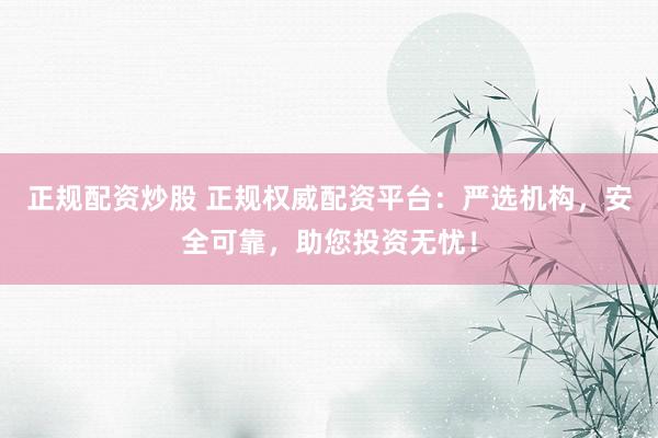 正规配资炒股 正规权威配资平台：严选机构，安全可靠，助您投资无忧！