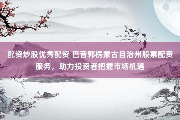 配资炒股优秀配资 巴音郭楞蒙古自治州股票配资服务，助力投资者把握市场机遇