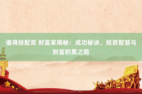 值得投配资 财富家揭秘：成功秘诀、投资智慧与财富积累之路