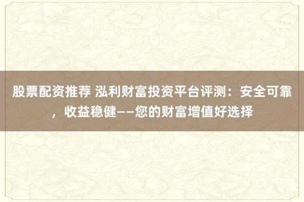 股票配资推荐 泓利财富投资平台评测：安全可靠，收益稳健——您的财富增值好选择