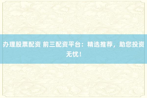 办理股票配资 前三配资平台：精选推荐，助您投资无忧！
