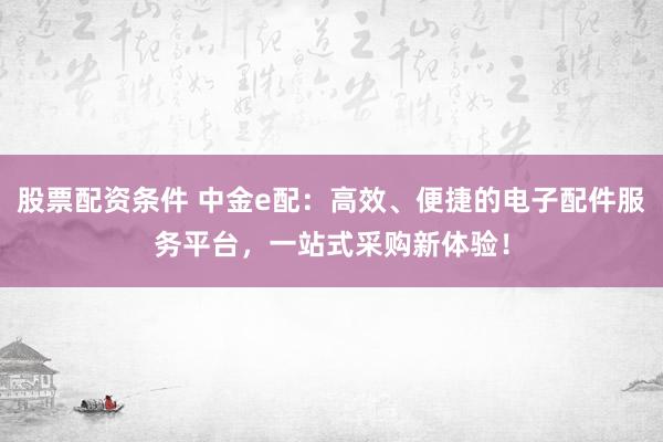 股票配资条件 中金e配：高效、便捷的电子配件服务平台，一站式采购新体验！