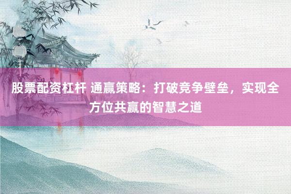股票配资杠杆 通赢策略：打破竞争壁垒，实现全方位共赢的智慧之道