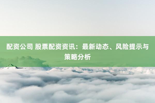 配资公司 股票配资资讯：最新动态、风险提示与策略分析
