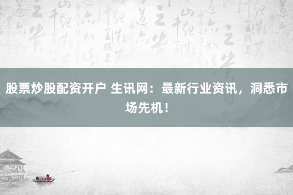 股票炒股配资开户 生讯网：最新行业资讯，洞悉市场先机！