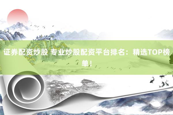 证券配资炒股 专业炒股配资平台排名：精选TOP榜单！