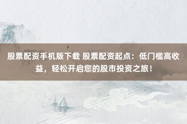 股票配资手机版下载 股票配资起点：低门槛高收益，轻松开启您的股市投资之旅！