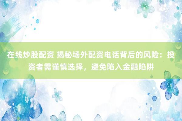 在线炒股配资 揭秘场外配资电话背后的风险：投资者需谨慎选择，避免陷入金融陷阱